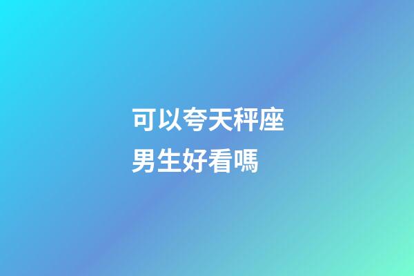 可以夸天秤座男生好看嗎-第1張-星座運(yùn)勢-玄機(jī)派