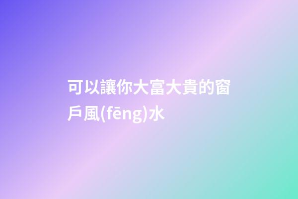 可以讓你大富大貴的窗戶風(fēng)水
