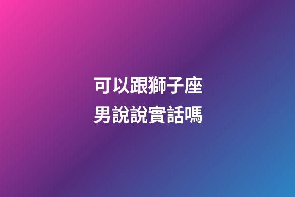 可以跟獅子座男說說實話嗎-第1張-星座運勢-玄機派