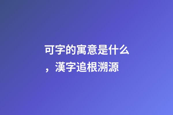 可字的寓意是什么，漢字追根溯源-第1張-觀點-玄機派