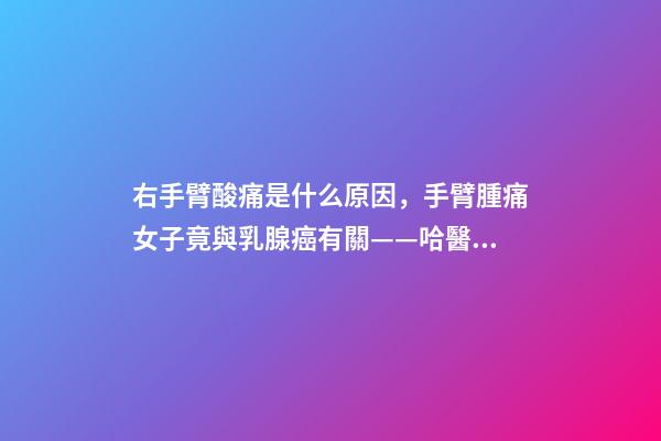右手臂酸痛是什么原因，手臂腫痛女子竟與乳腺癌有關——哈醫大一院乳腺外科精準治療乳腺癌淋巴水腫-第1張-觀點-玄機派