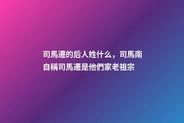 司馬遷的后人姓什么，司馬南自稱司馬遷是他們家老祖宗-第1張-觀點-玄機派