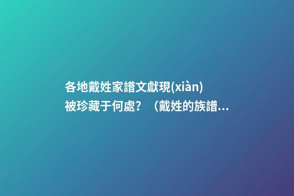 各地戴姓家譜文獻現(xiàn)被珍藏于何處？（戴姓的族譜）