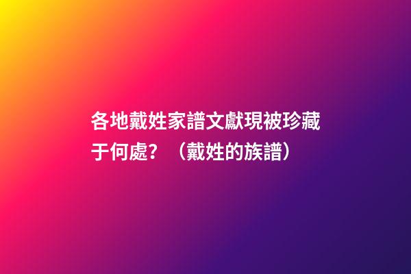 各地戴姓家譜文獻現被珍藏于何處？（戴姓的族譜）