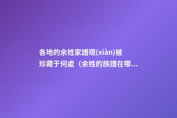 各地的余姓家譜現(xiàn)被珍藏于何處（余姓的族譜在哪里）