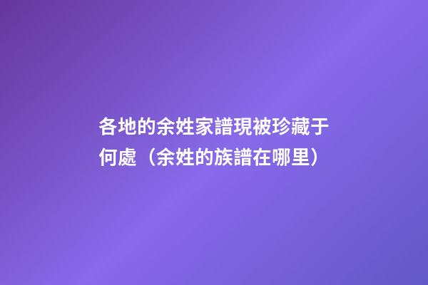 各地的余姓家譜現被珍藏于何處（余姓的族譜在哪里）