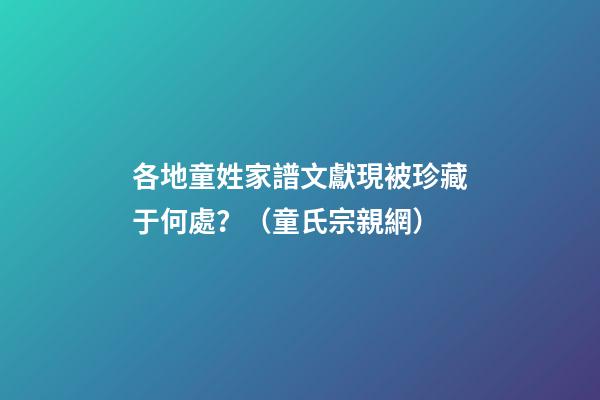 各地童姓家譜文獻現被珍藏于何處？（童氏宗親網）