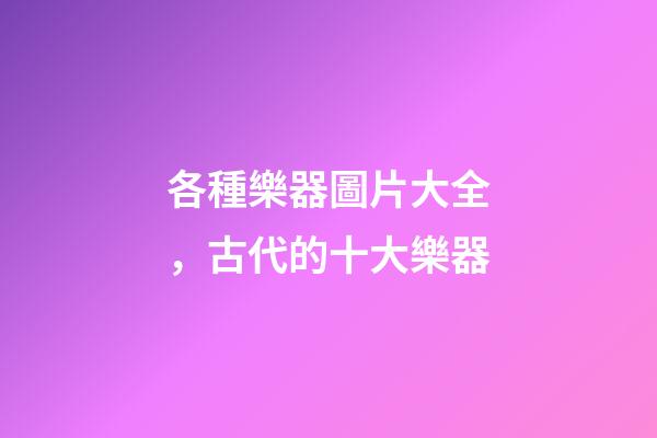 各種樂器圖片大全，古代的十大樂器-第1張-觀點-玄機派