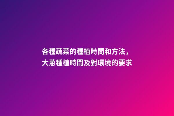 各種蔬菜的種植時間和方法，大蔥種植時間及對環境的要求-第1張-觀點-玄機派