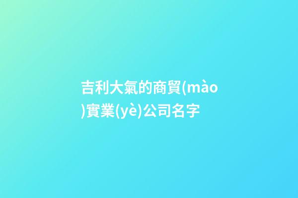 吉利大氣的商貿(mào)實業(yè)公司名字-第1張-公司起名-玄機派