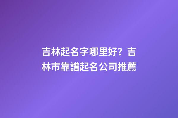 吉林起名字哪里好？吉林市靠譜起名公司推薦-第1張-公司起名-玄機派