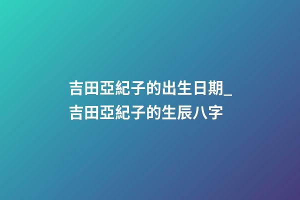 吉田亞紀子的出生日期_吉田亞紀子的生辰八字