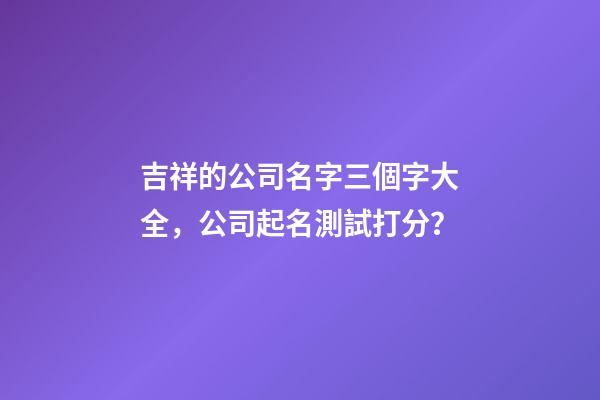 吉祥的公司名字三個字大全，公司起名測試打分？-第1張-公司起名-玄機派