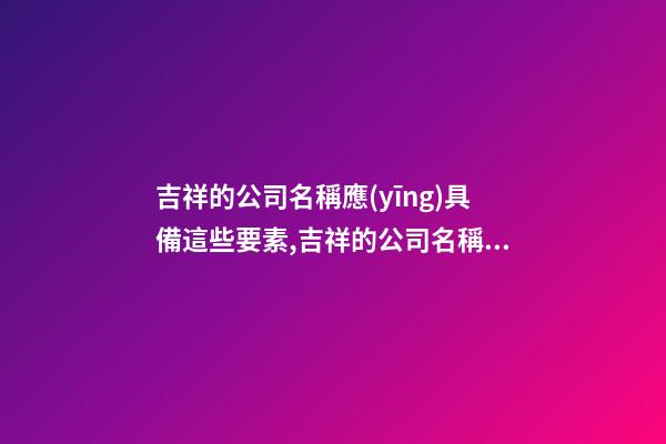 吉祥的公司名稱應(yīng)具備這些要素,吉祥的公司名稱應(yīng)該包含這些元素-第1張-公司起名-玄機(jī)派