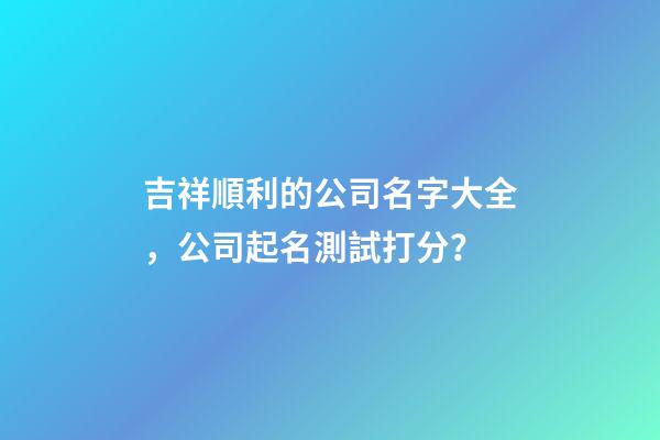 吉祥順利的公司名字大全，公司起名測試打分？-第1張-公司起名-玄機派