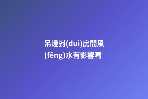 吊燈對(duì)房間風(fēng)水有影響嗎