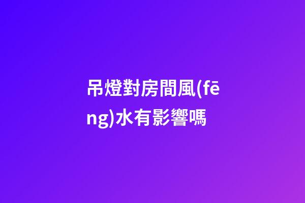 吊燈對房間風(fēng)水有影響嗎