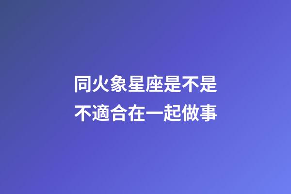 同火象星座是不是不適合在一起做事-第1張-星座運勢-玄機派