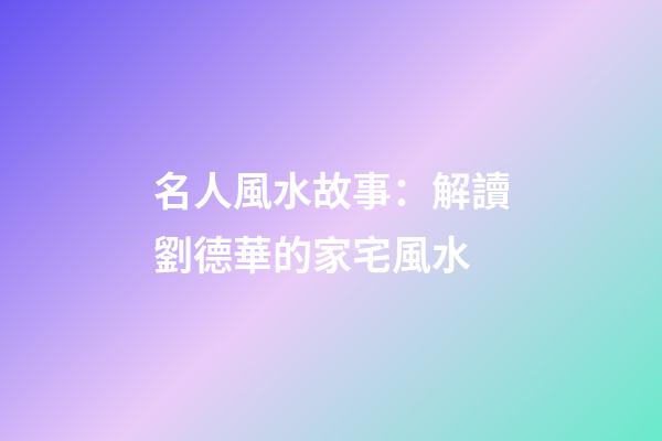 名人風水故事：解讀劉德華的家宅風水