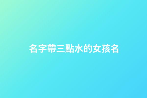 名字帶三點水的女孩名(取名帶三點水的字女孩名字)-第1張-女孩起名-玄機派