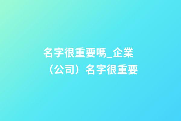 名字很重要嗎_企業（公司）名字很重要-第1張-公司起名-玄機派