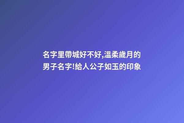 名字里帶城好不好,溫柔歲月的男子名字!給人公子如玉的印象-第1張-觀點(diǎn)-玄機(jī)派