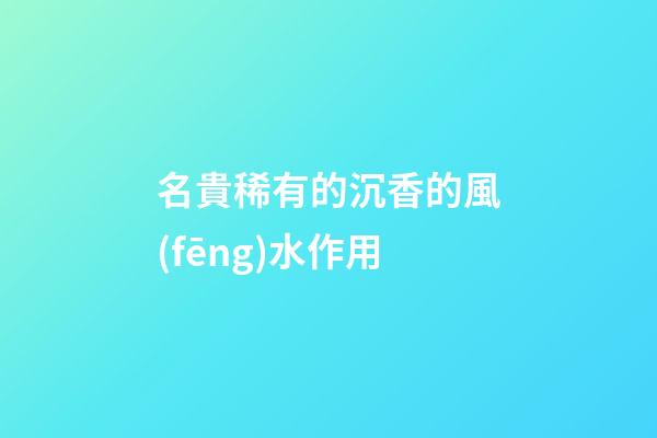 名貴稀有的沉香的風(fēng)水作用