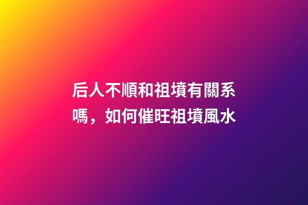 后人不順和祖墳有關系嗎，如何催旺祖墳風水