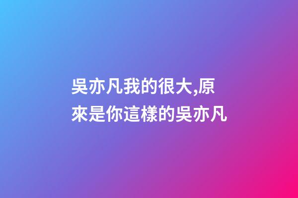 吳亦凡我的很大,原來是你這樣的吳亦凡-第1張-觀點-玄機派