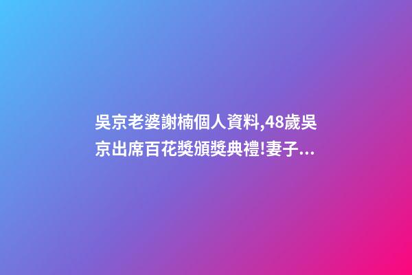 吳京老婆謝楠個人資料,48歲吳京出席百花獎頒獎典禮!妻子謝楠任主持人-第1張-觀點-玄機派