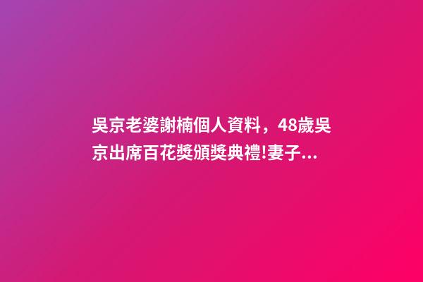 吳京老婆謝楠個人資料，48歲吳京出席百花獎頒獎典禮!妻子謝楠任主持人-第1張-觀點-玄機派