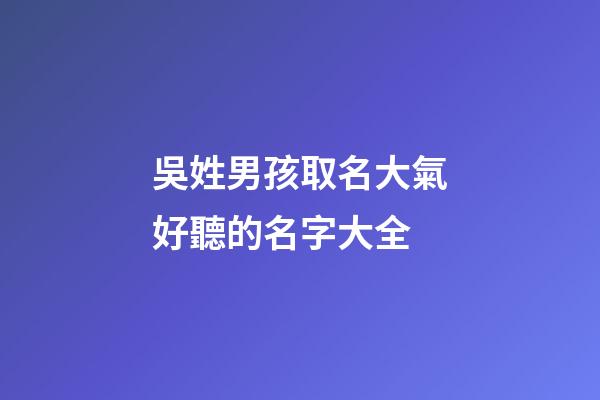 吳姓男孩取名大氣好聽的名字大全(吳姓男孩名字洋氣)-第1張-男孩起名-玄機派