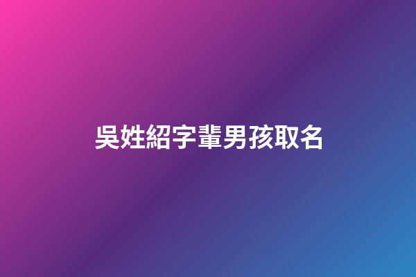 吳姓紹字輩男孩取名(姓吳紹字輩男孩名字大全)-第1張-男孩起名-玄機派