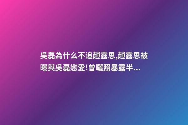 吳磊為什么不追趙露思,趙露思被曝與吳磊戀愛!曾曬照暴露半裸男-第1張-觀點-玄機派