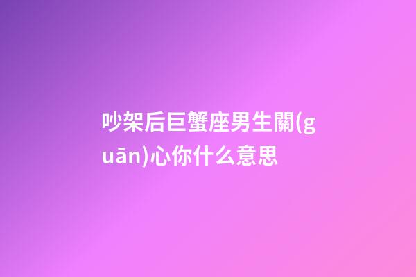 吵架后巨蟹座男生關(guān)心你什么意思-第1張-星座運(yùn)勢-玄機(jī)派