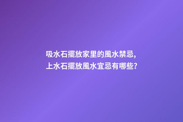 吸水石擺放家里的風水禁忌,上水石擺放風水宜忌有哪些？