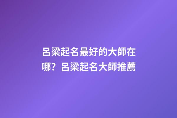 呂梁起名最好的大師在哪？呂梁起名大師推薦-第1張-公司起名-玄機派