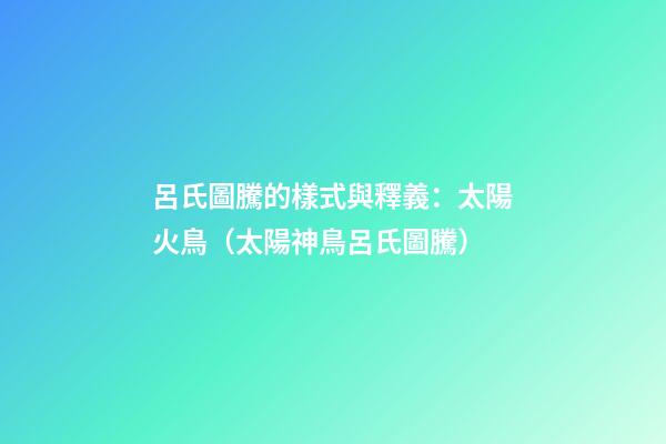 呂氏圖騰的樣式與釋義：太陽火鳥（太陽神鳥呂氏圖騰）