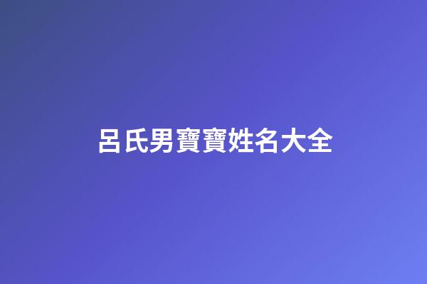 呂氏男寶寶姓名大全(呂氏男寶寶姓名大全集)-第1張-男孩起名-玄機派