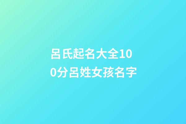呂氏起名大全100分呂姓女孩名字(2023年呂姓取名字大全女孩)