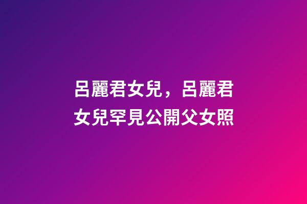 呂麗君女兒，呂麗君女兒罕見公開父女照-第1張-觀點-玄機派