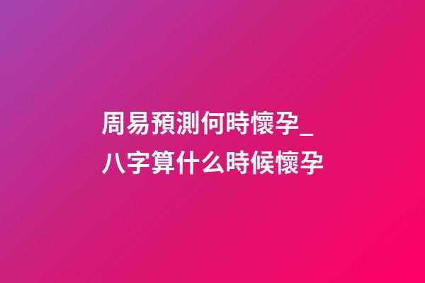 周易預測何時懷孕_八字算什么時候懷孕