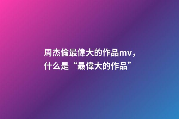 周杰倫最偉大的作品mv，什么是“最偉大的作品”-第1張-觀點-玄機派