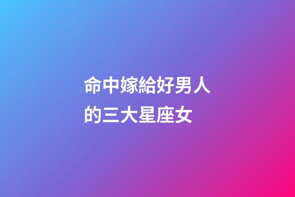命中嫁給好男人的三大星座女-第1張-星座運勢-玄機派