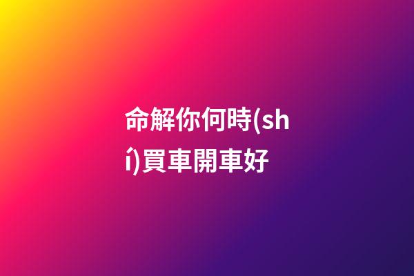 命解你何時(shí)買車開車好