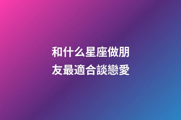 和什么星座做朋友最適合談戀愛-第1張-星座運勢-玄機派