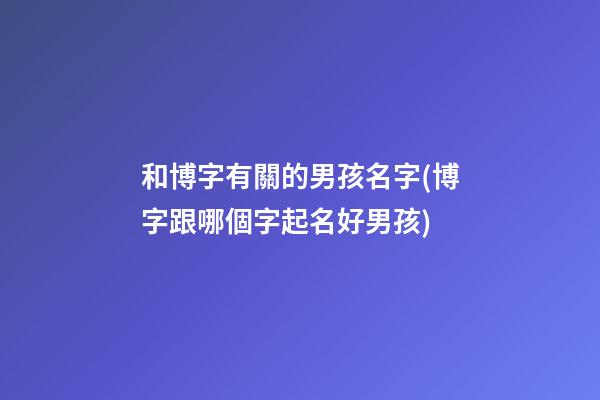 和博字有關的男孩名字(博字跟哪個字起名好男孩)