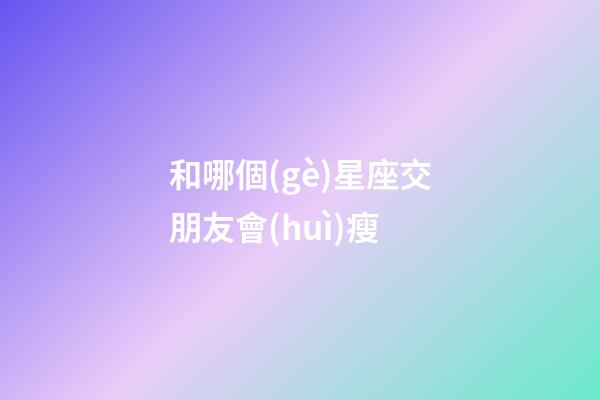 和哪個(gè)星座交朋友會(huì)瘦-第1張-星座運(yùn)勢-玄機(jī)派
