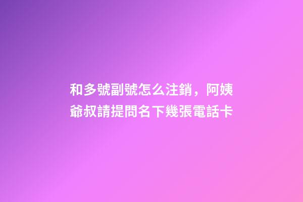 和多號副號怎么注銷，阿姨爺叔請提問名下幾張電話卡-第1張-觀點-玄機派