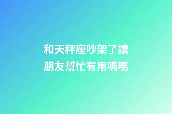 和天秤座吵架了讓朋友幫忙有用嗎嗎-第1張-星座運勢-玄機派